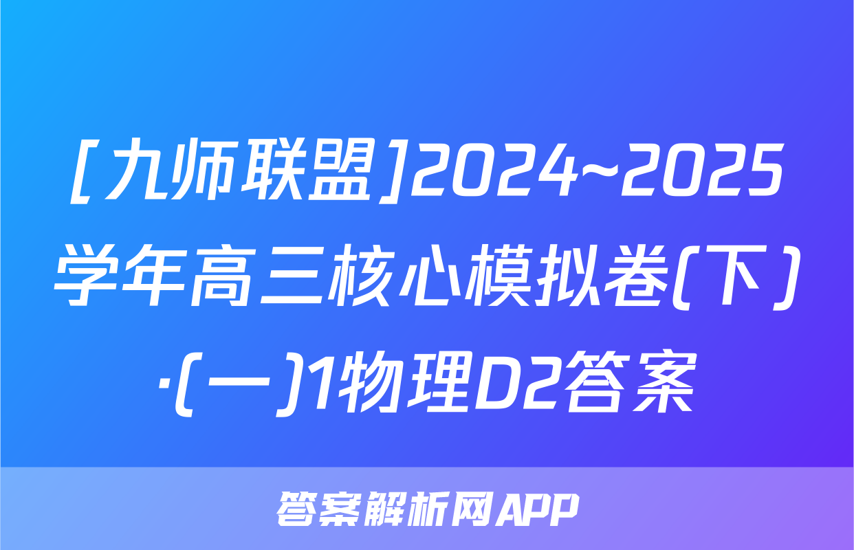 [九师联盟]2024~2025学年高三核心模拟卷(下)·(一)1物理D2答案
