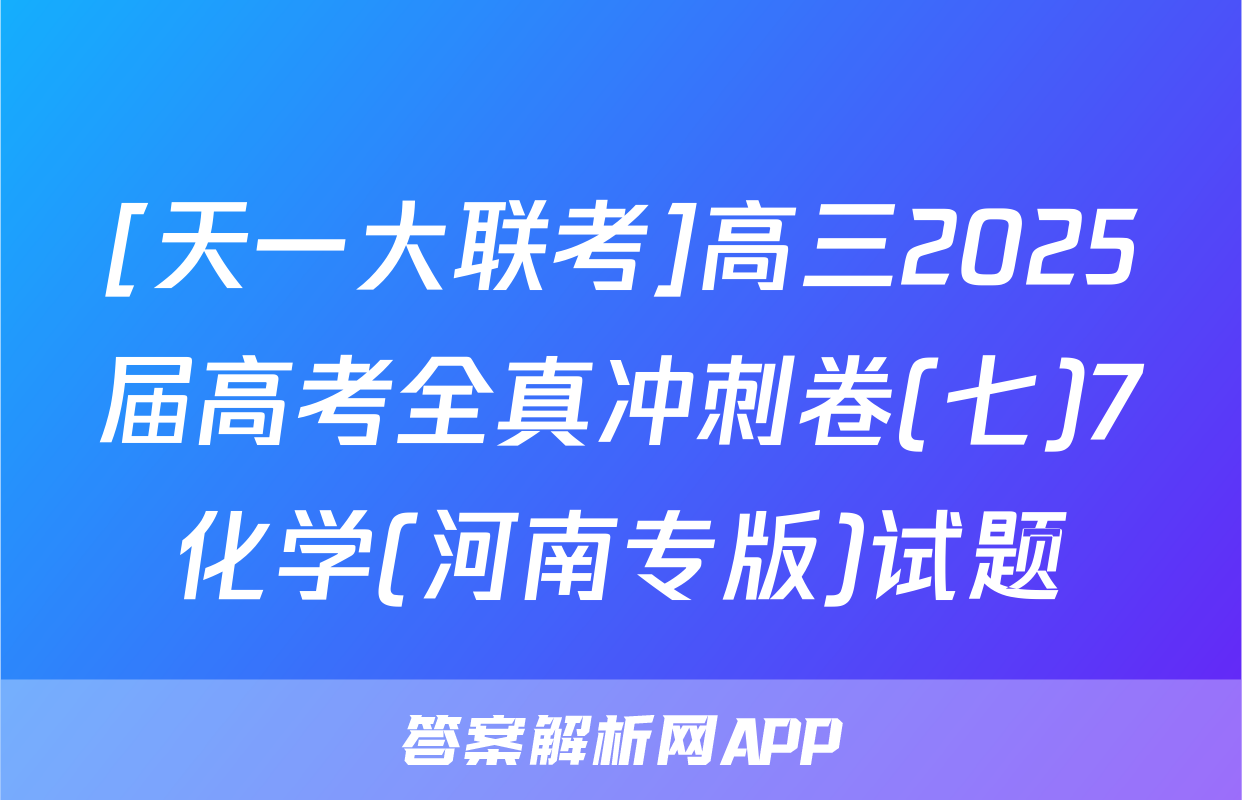 [天一大联考]高三2025届高考全真冲刺卷(七)7化学(河南专版)试题