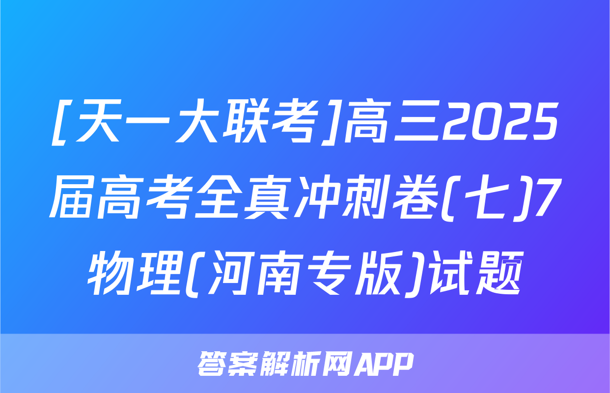 [天一大联考]高三2025届高考全真冲刺卷(七)7物理(河南专版)试题