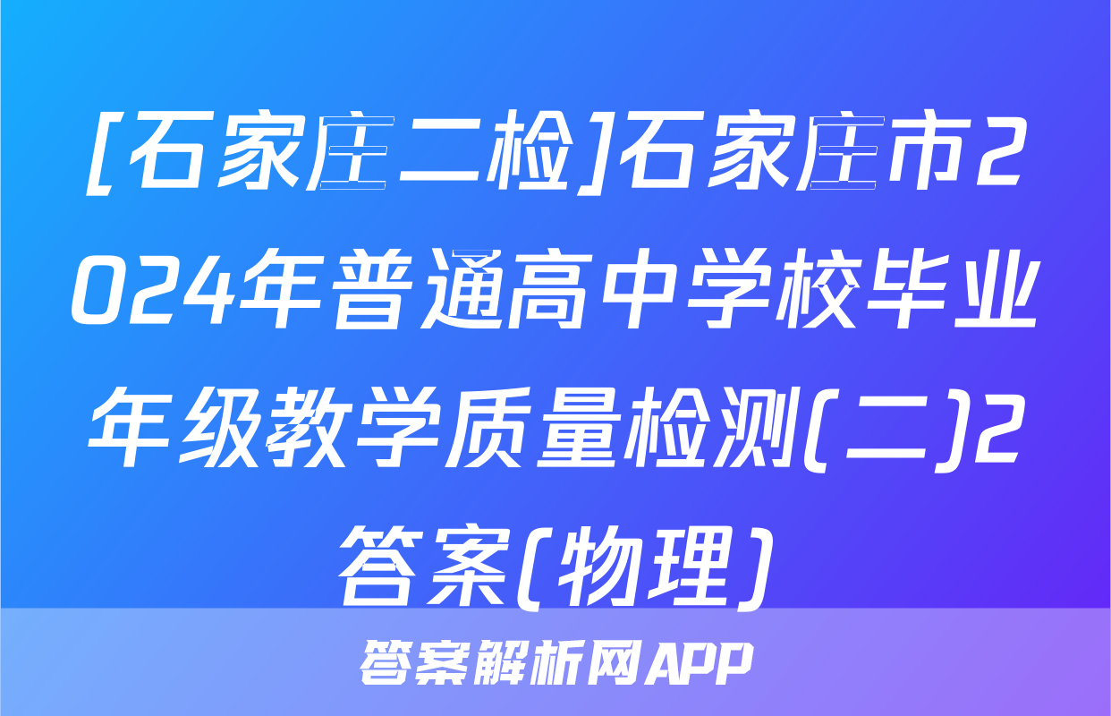 [石家庄二检]石家庄市2024年普通高中学校毕业年级教学质量检测(二)2答案(物理)