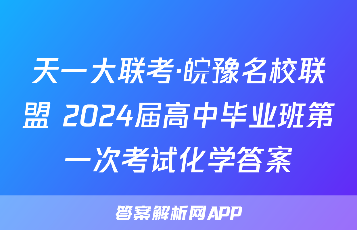 天一大联考·皖豫名校联盟 2024届高中毕业班第一次考试化学答案