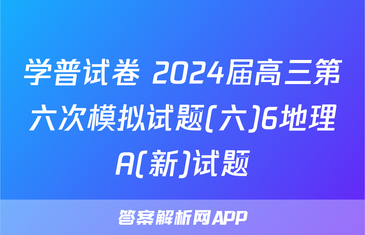 学普试卷 2024届高三第六次模拟试题(六)6地理A(新)试题