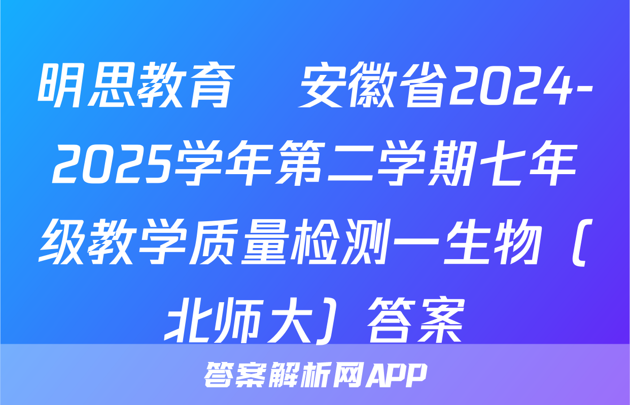 明思教育•安徽省2024-2025学年第二学期七年级教学质量检测一生物（北师大）答案