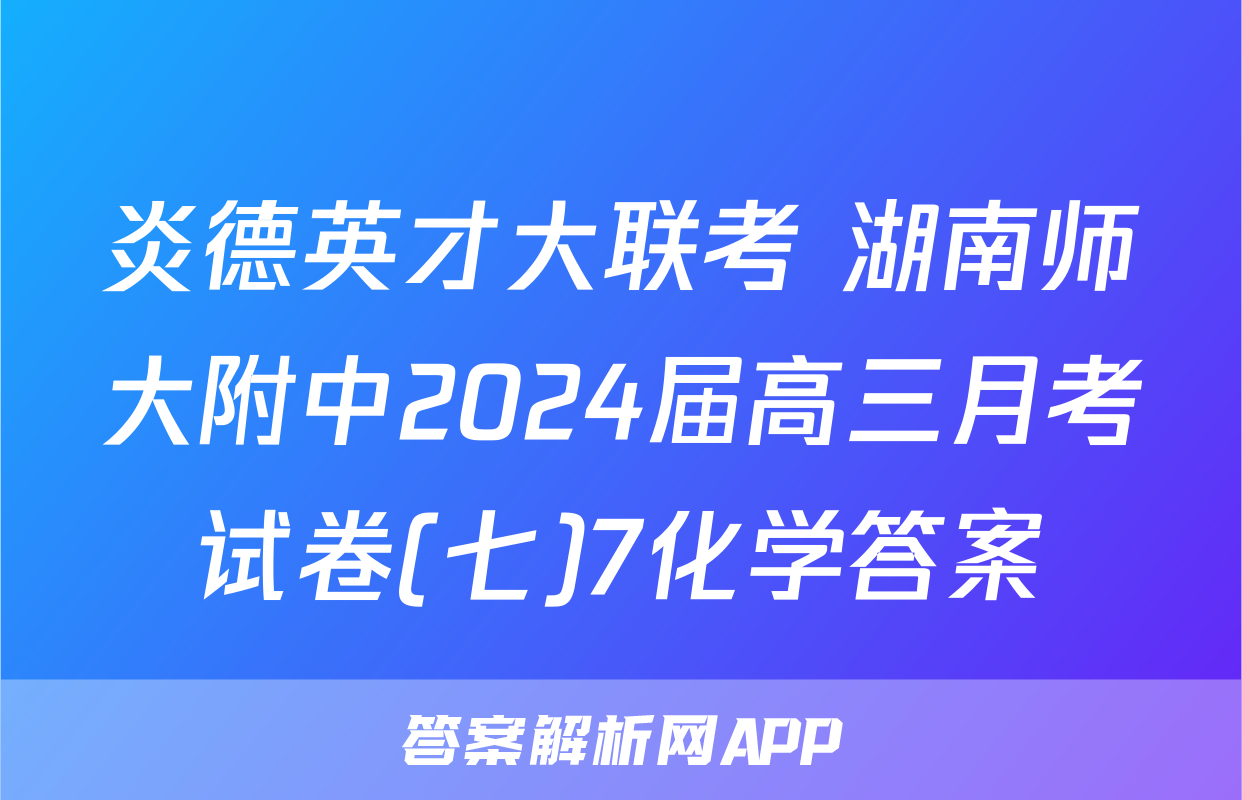 炎德英才大联考 湖南师大附中2024届高三月考试卷(七)7化学答案