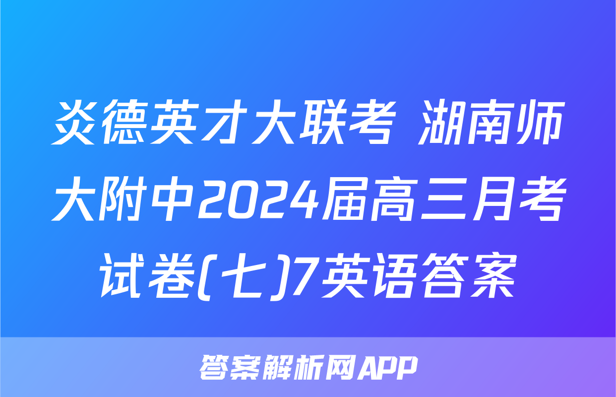 炎德英才大联考 湖南师大附中2024届高三月考试卷(七)7英语答案