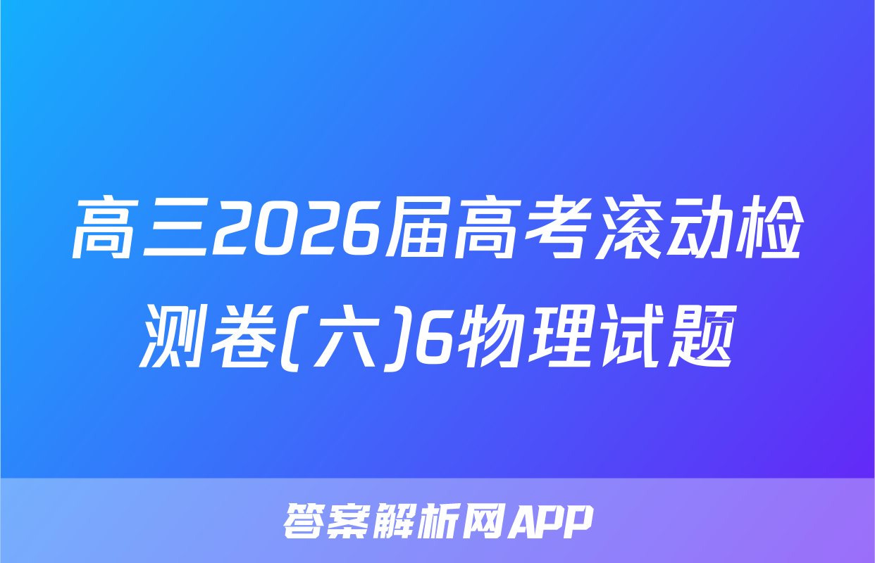 高三2026届高考滚动检测卷(六)6物理试题
