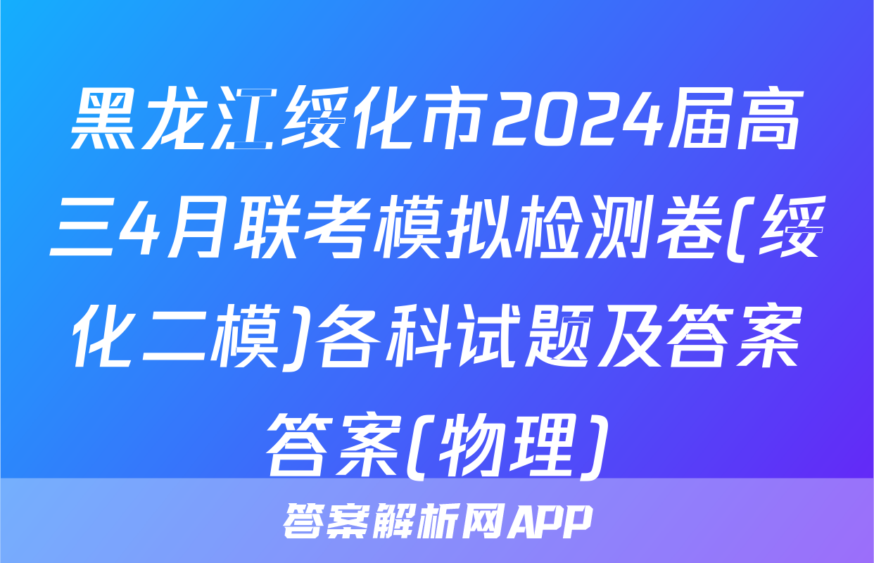 黑龙江绥化市2024届高三4月联考模拟检测卷(绥化二模)各科试题及答案答案(物理)