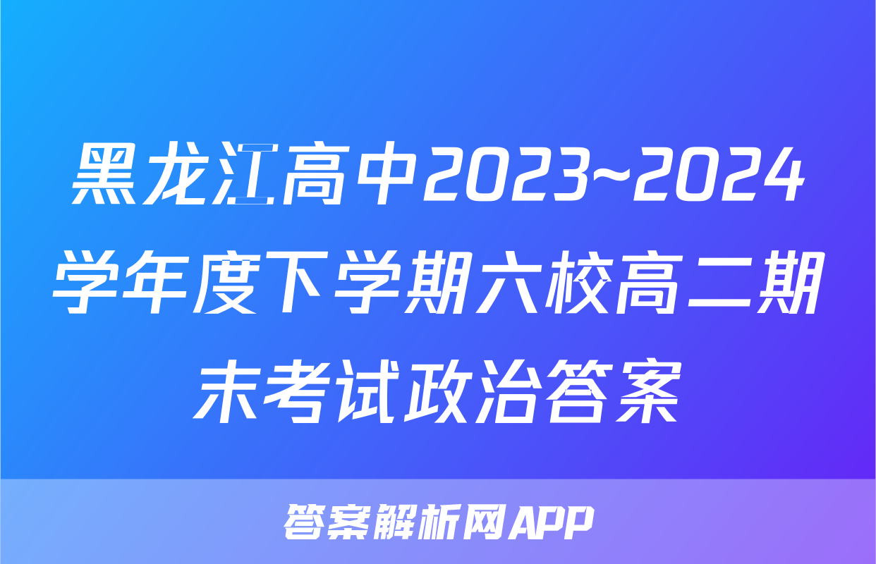 黑龙江高中2023~2024学年度下学期六校高二期末考试政治答案