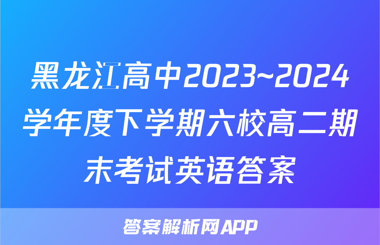黑龙江高中2023~2024学年度下学期六校高二期末考试英语答案